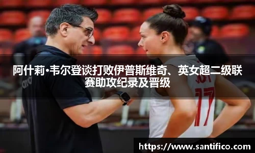 阿什莉·韦尔登谈打败伊普斯维奇、英女超二级联赛助攻纪录及晋级